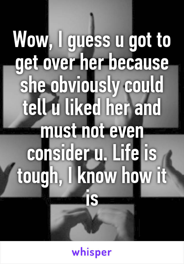 Wow, I guess u got to get over her because she obviously could tell u liked her and must not even consider u. Life is tough, I know how it is

