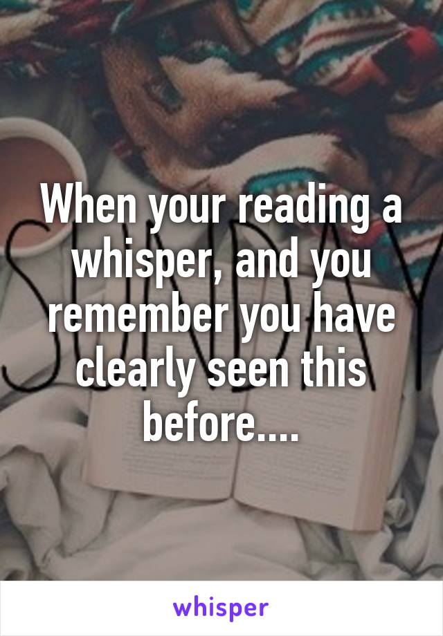 When your reading a whisper, and you remember you have clearly seen this before....