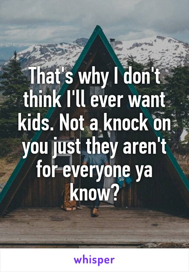 That's why I don't think I'll ever want kids. Not a knock on you just they aren't for everyone ya know?