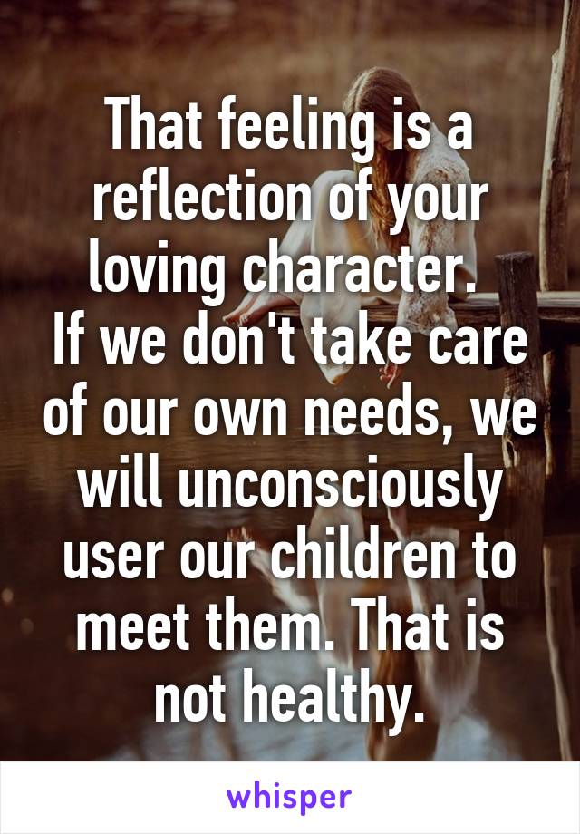 That feeling is a reflection of your loving character. 
If we don't take care of our own needs, we will unconsciously user our children to meet them. That is not healthy.