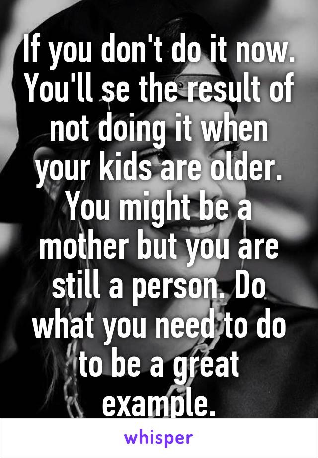 If you don't do it now. You'll se the result of not doing it when your kids are older. You might be a mother but you are still a person. Do what you need to do to be a great example.