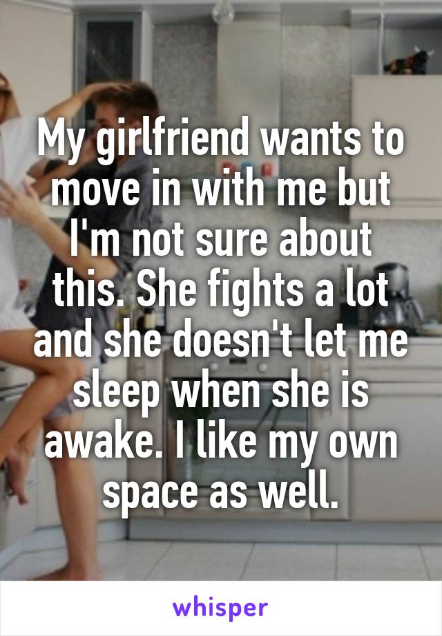 My girlfriend wants to move in with me but I'm not sure about this. She fights a lot and she doesn't let me sleep when she is awake. I like my own space as well.