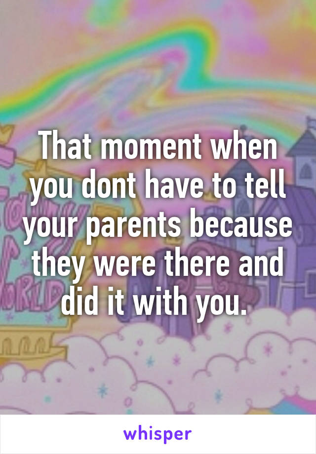 That moment when you dont have to tell your parents because they were there and did it with you. 