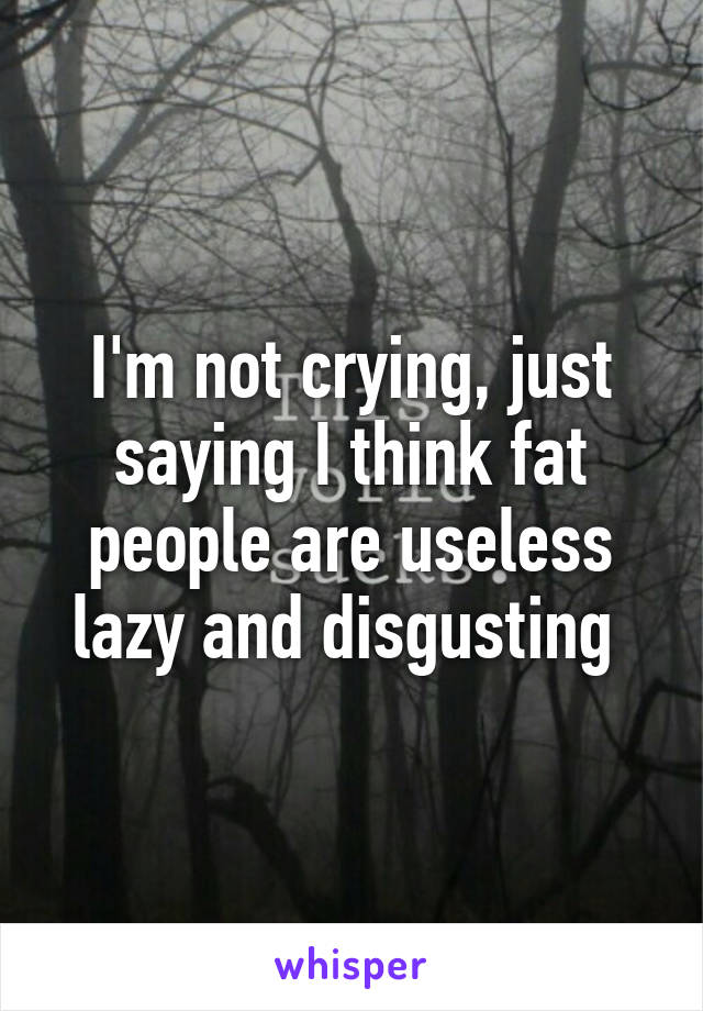 I'm not crying, just saying I think fat people are useless lazy and disgusting 