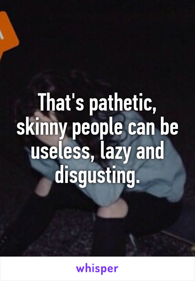 That's pathetic, skinny people can be useless, lazy and disgusting.