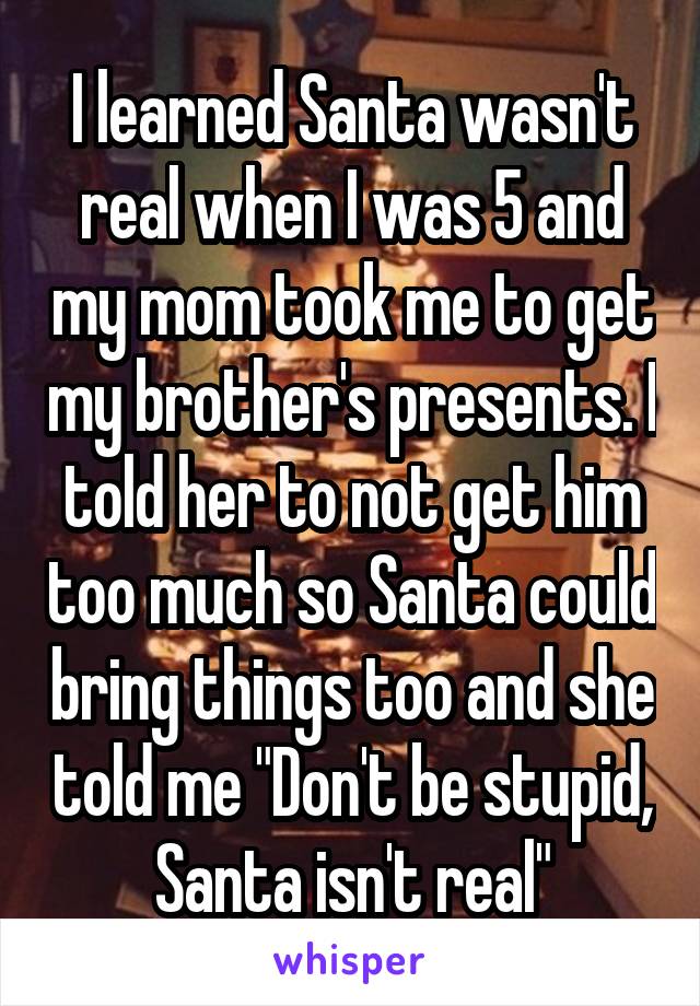 I learned Santa wasn't real when I was 5 and my mom took me to get my brother's presents. I told her to not get him too much so Santa could bring things too and she told me "Don't be stupid, Santa isn't real"