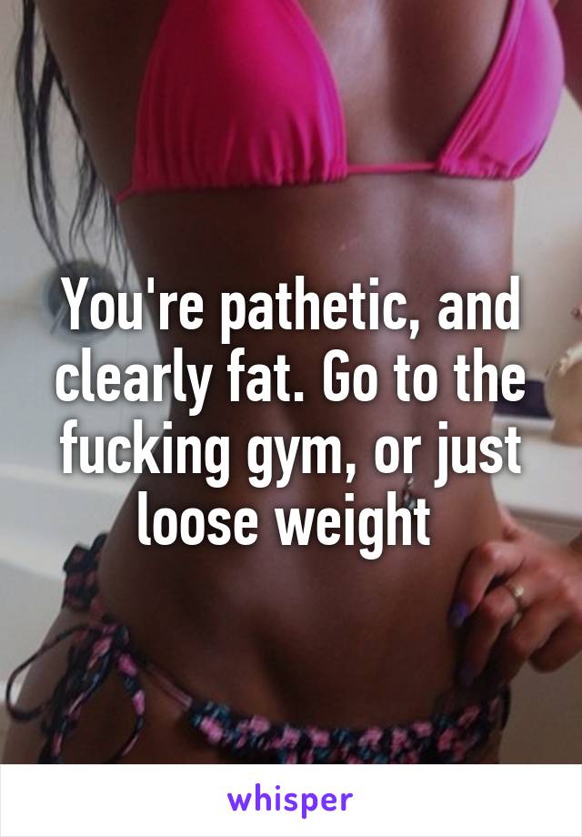 You're pathetic, and clearly fat. Go to the fucking gym, or just loose weight 