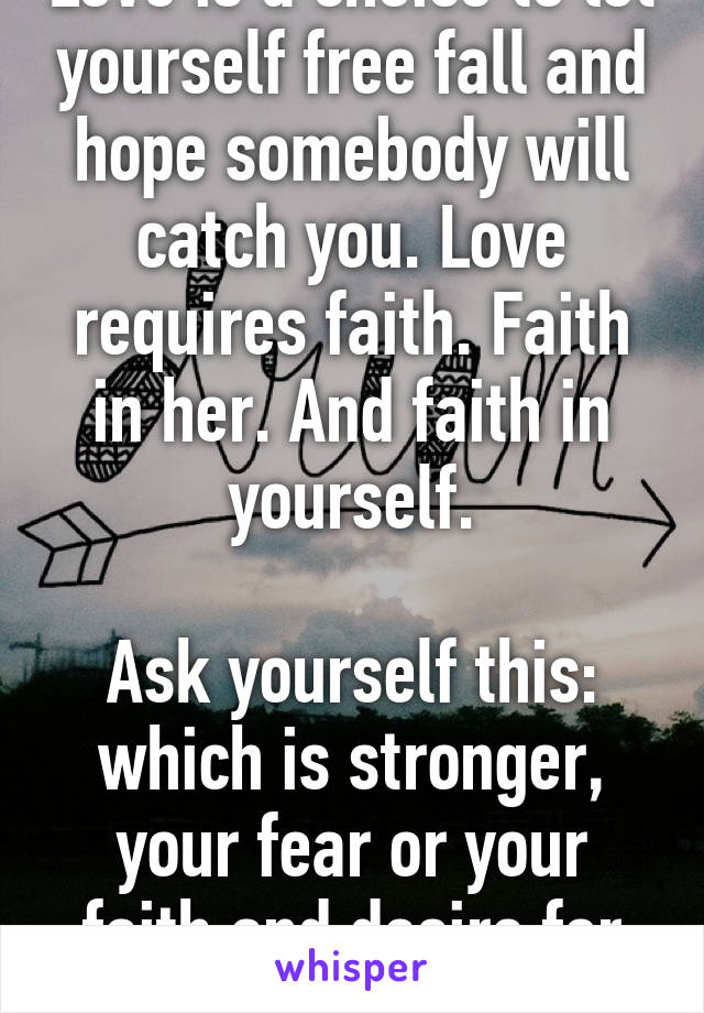 Love is a choice to let yourself free fall and hope somebody will catch you. Love requires faith. Faith in her. And faith in yourself.

Ask yourself this: which is stronger, your fear or your faith and desire for love?