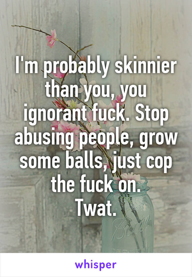 I'm probably skinnier than you, you ignorant fuck. Stop abusing people, grow some balls, just cop the fuck on.
Twat.