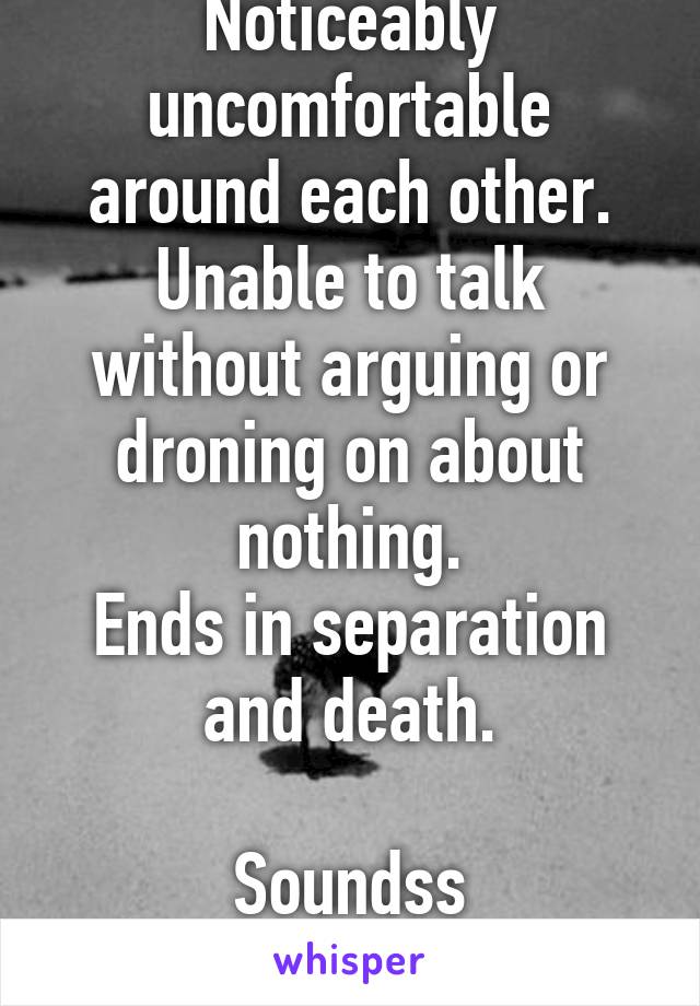 Noticeably uncomfortable around each other.
Unable to talk without arguing or droning on about nothing.
Ends in separation and death.

Soundss grrreeeaaaaatt..