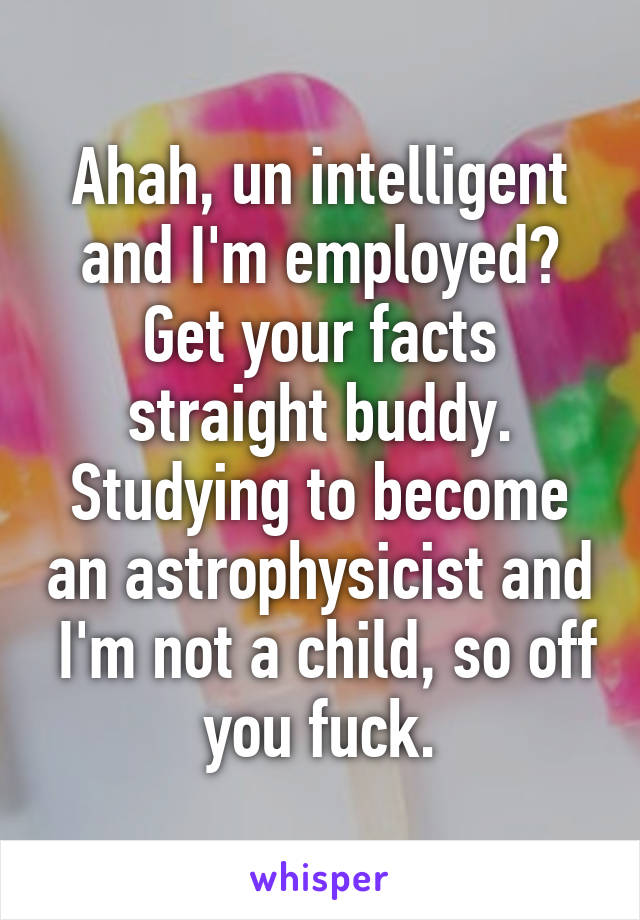 Ahah, un intelligent and I'm employed? Get your facts straight buddy. Studying to become an astrophysicist and  I'm not a child, so off you fuck.