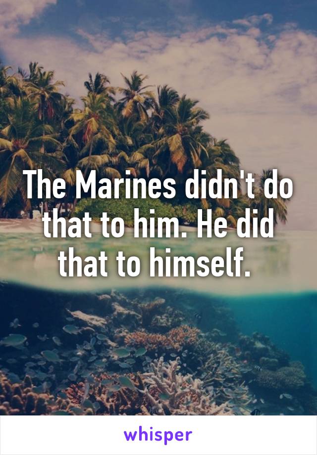 The Marines didn't do that to him. He did that to himself. 