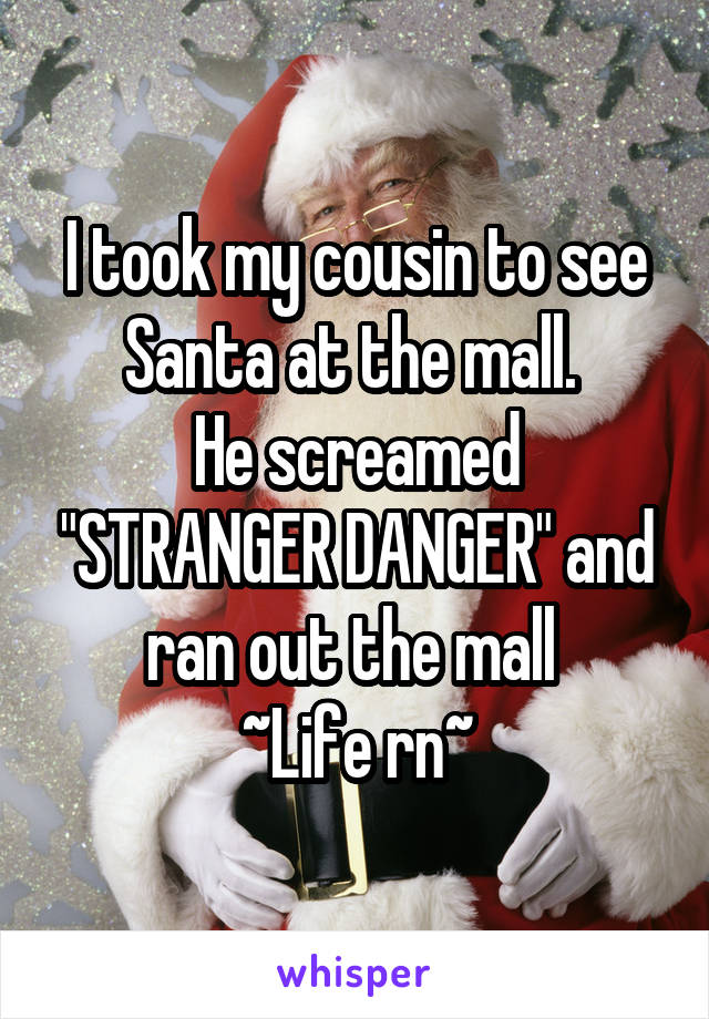 I took my cousin to see Santa at the mall. 
He screamed "STRANGER DANGER" and ran out the mall 
~Life rn~