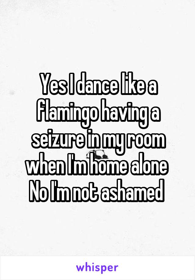 Yes I dance like a flamingo having a seizure in my room when I'm home alone 
No I'm not ashamed 
