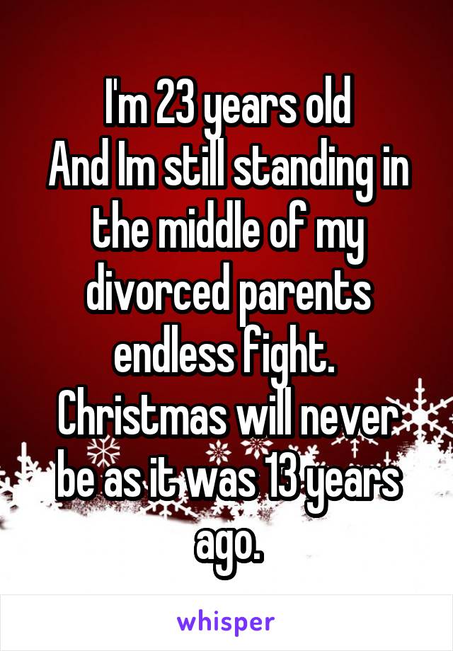 I'm 23 years old
And Im still standing in the middle of my divorced parents endless fight. 
Christmas will never be as it was 13 years ago.