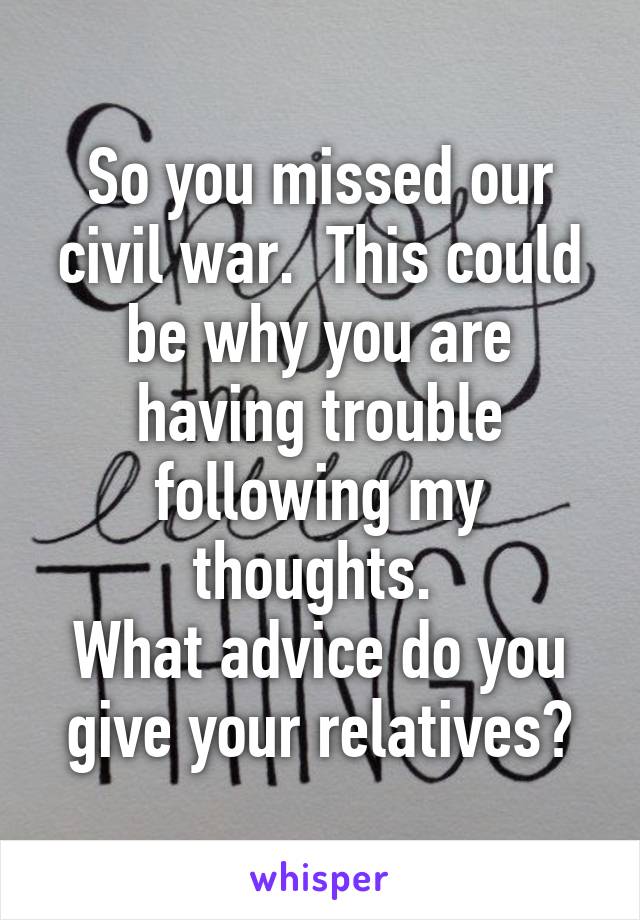 So you missed our civil war.  This could be why you are having trouble following my thoughts. 
What advice do you give your relatives?