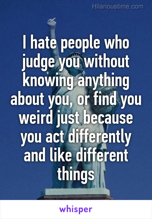 I hate people who judge you without knowing anything about you, or find you weird just because you act differently and like different things