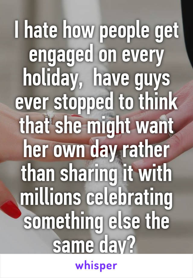 I hate how people get engaged on every holiday,  have guys ever stopped to think that she might want her own day rather than sharing it with millions celebrating something else the same day? 