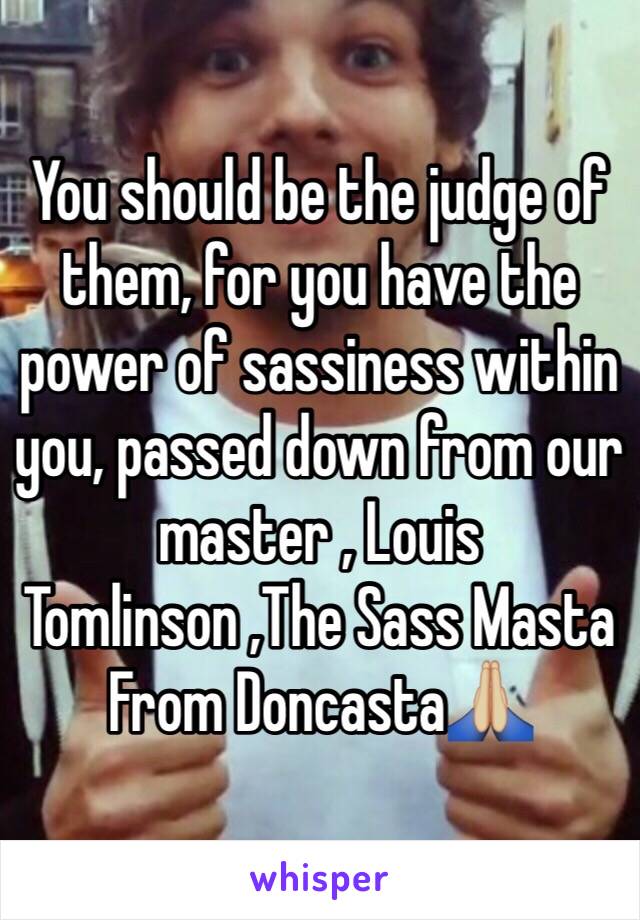 You should be the judge of them, for you have the power of sassiness within you, passed down from our master , Louis Tomlinson ,The Sass Masta From Doncasta🙏🏼