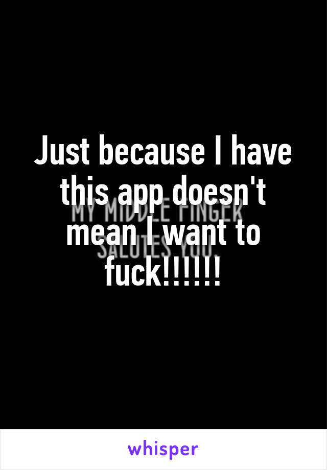 Just because I have this app doesn't mean I want to fuck!!!!!!
