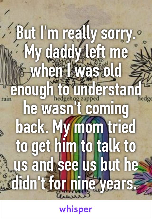 But I'm really sorry. My daddy left me when I was old enough to understand he wasn't coming back. My mom tried to get him to talk to us and see us but he didn't for nine years. 