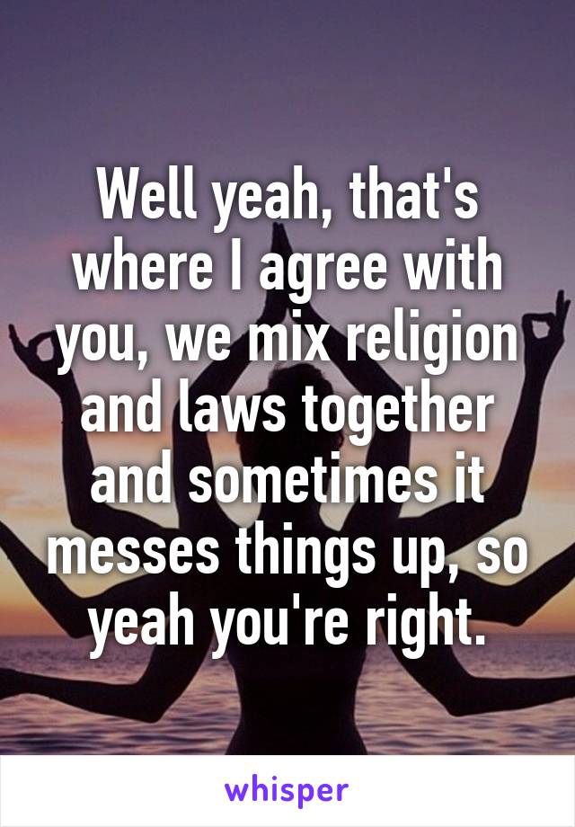 Well yeah, that's where I agree with you, we mix religion and laws together and sometimes it messes things up, so yeah you're right.