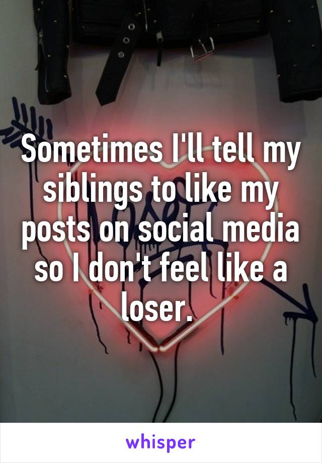 Sometimes I'll tell my siblings to like my posts on social media so I don't feel like a loser. 