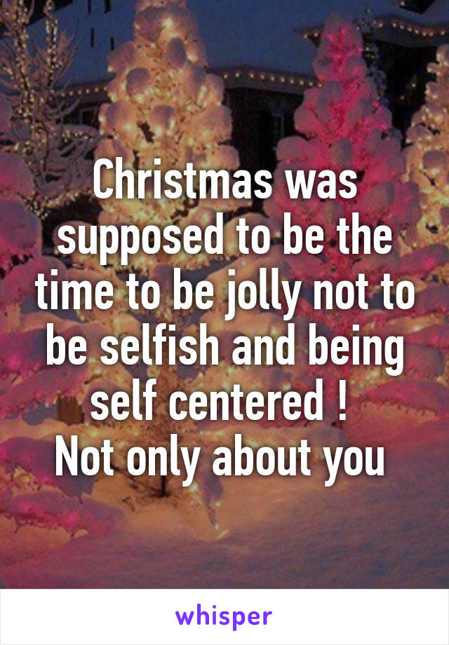 Christmas was supposed to be the time to be jolly not to be selfish and being self centered ! 
Not only about you 