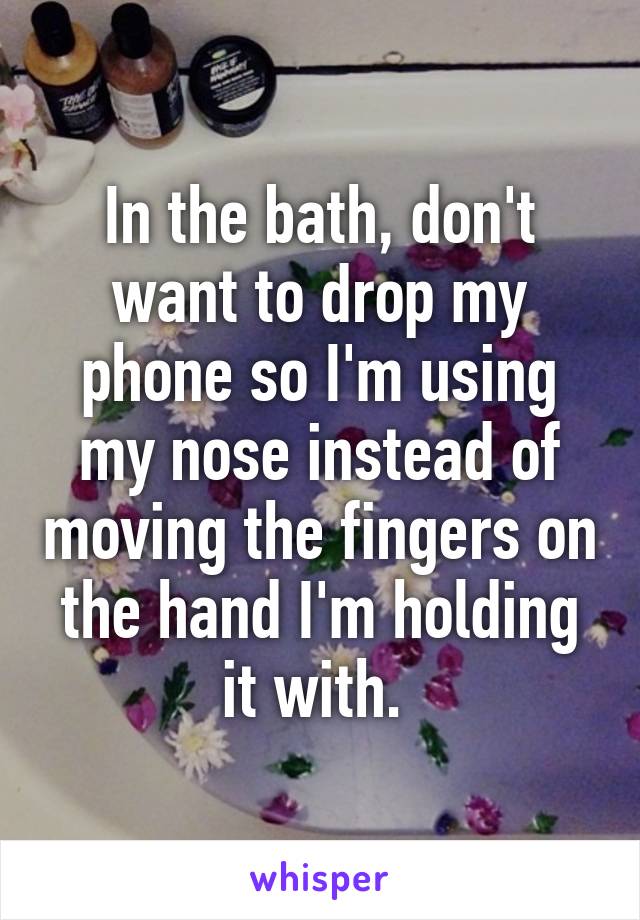 In the bath, don't want to drop my phone so I'm using my nose instead of moving the fingers on the hand I'm holding it with. 