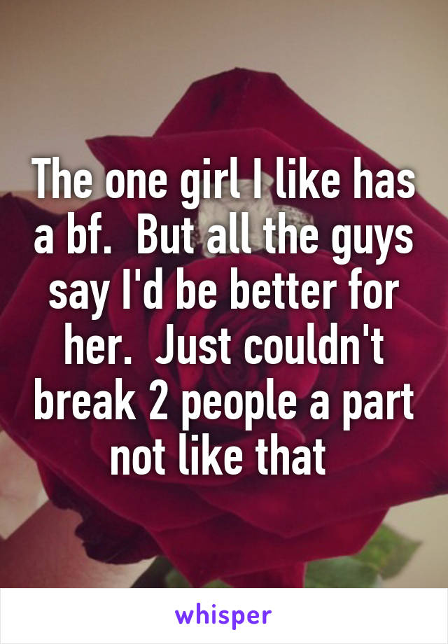 The one girl I like has a bf.  But all the guys say I'd be better for her.  Just couldn't break 2 people a part not like that 