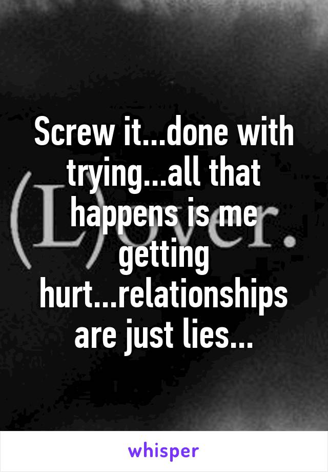 Screw it...done with trying...all that happens is me getting hurt...relationships are just lies...