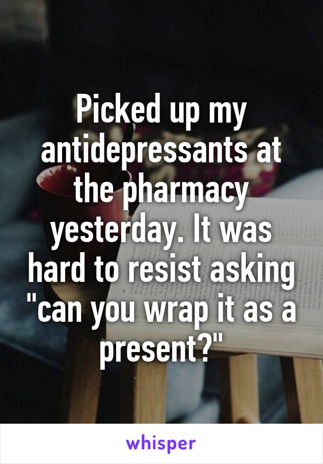 Picked up my antidepressants at the pharmacy yesterday. It was hard to resist asking "can you wrap it as a present?"