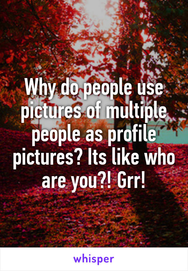 Why do people use pictures of multiple people as profile pictures? Its like who are you?! Grr!