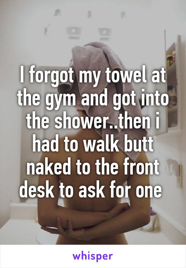 I forgot my towel at the gym and got into the shower..then i had to walk butt naked to the front desk to ask for one 