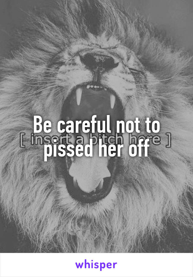 Be careful not to pissed her off