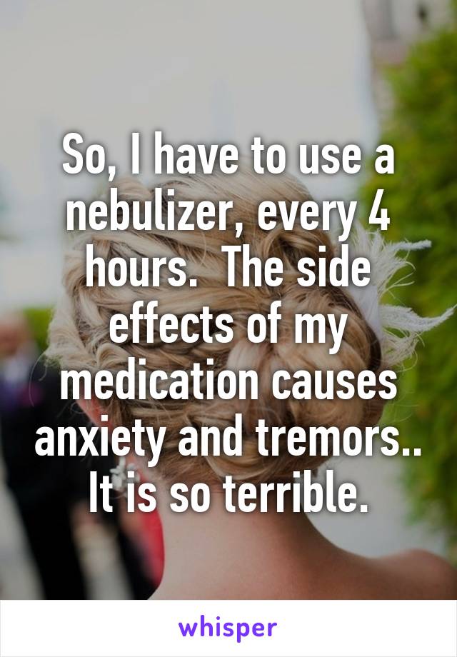 So, I have to use a nebulizer, every 4 hours.  The side effects of my medication causes anxiety and tremors.. It is so terrible.