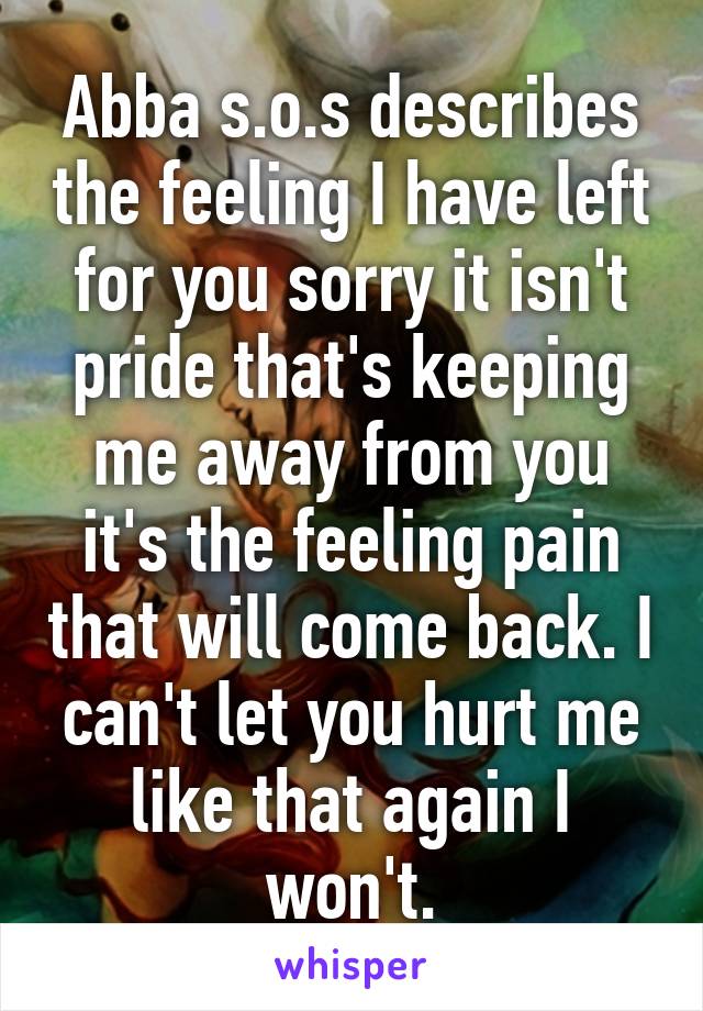 Abba s.o.s describes the feeling I have left for you sorry it isn't pride that's keeping me away from you it's the feeling pain that will come back. I can't let you hurt me like that again I won't.