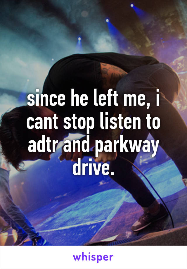 since he left me, i cant stop listen to adtr and parkway drive.