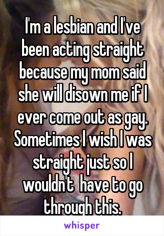 I'm a lesbian and I've been acting straight because my mom said she will disown me if I ever come out as gay. Sometimes I wish I was straight just so I wouldn't  have to go through this.