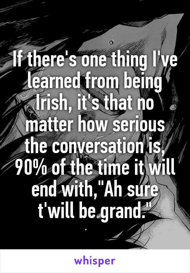 If there's one thing I've learned from being Irish, it's that no matter how serious the conversation is, 90% of the time it will end with,"Ah sure t'will be grand."