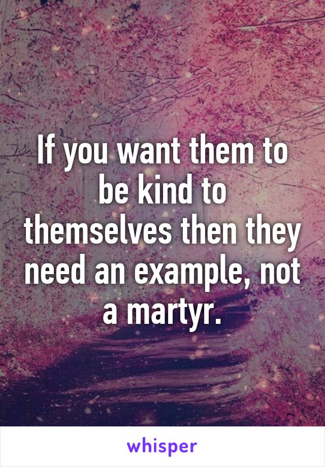 If you want them to be kind to themselves then they need an example, not a martyr.