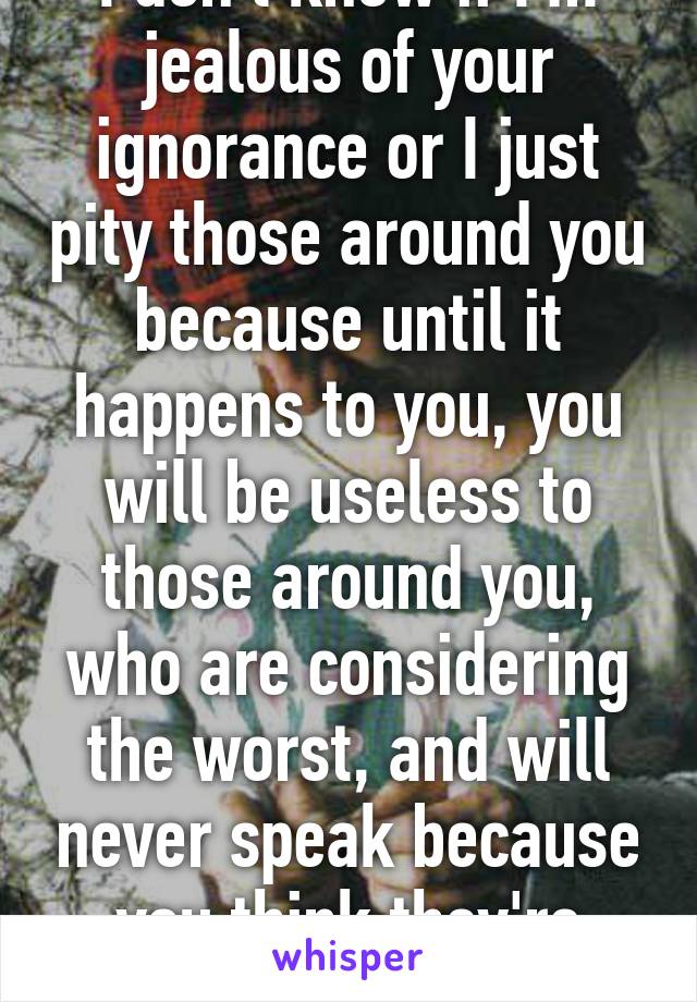 I don't know if I'm jealous of your ignorance or I just pity those around you because until it happens to you, you will be useless to those around you, who are considering the worst, and will never speak because you think they're 'crybabies'