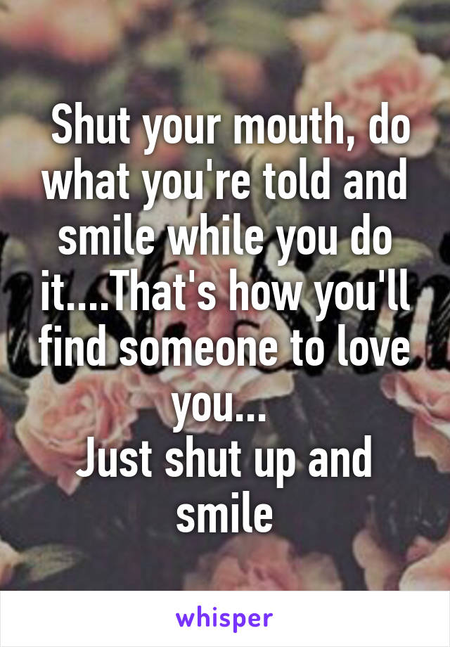  Shut your mouth, do what you're told and smile while you do it....That's how you'll find someone to love you... 
Just shut up and smile