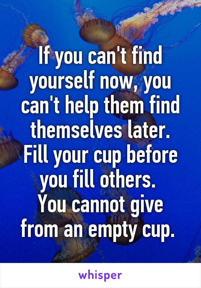 If you can't find yourself now, you can't help them find themselves later.
Fill your cup before you fill others. 
You cannot give from an empty cup. 