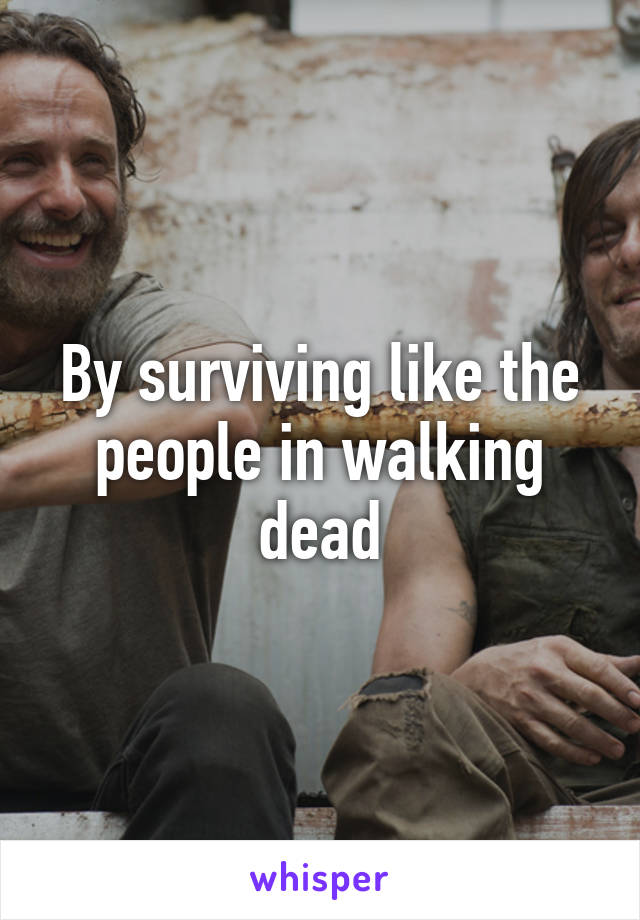 By surviving like the people in walking dead