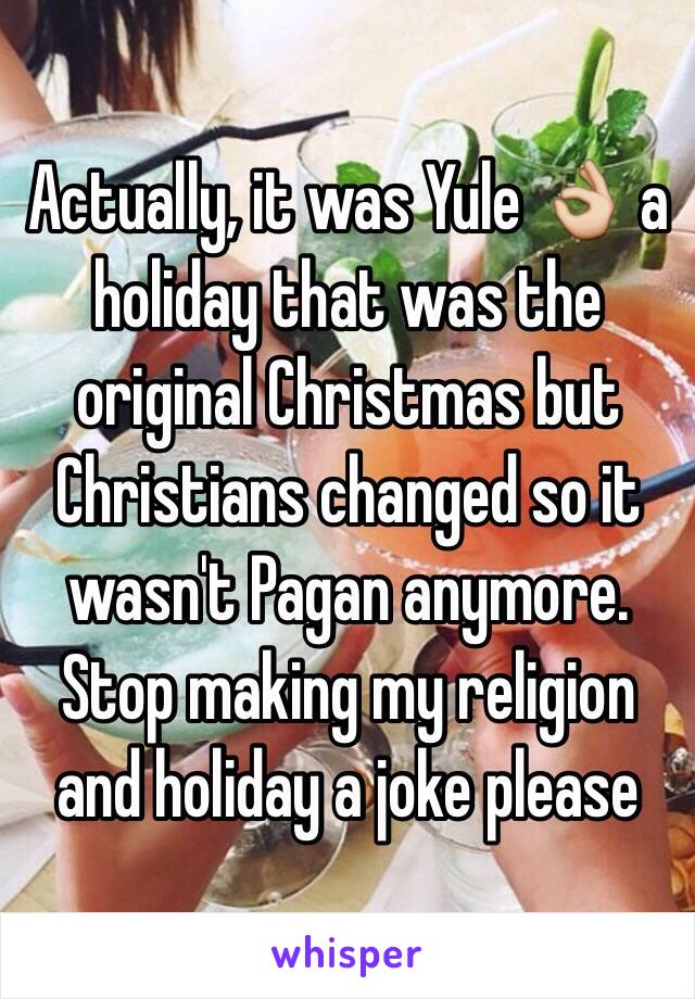 Actually, it was Yule 👌 a holiday that was the original Christmas but Christians changed so it wasn't Pagan anymore. Stop making my religion and holiday a joke please