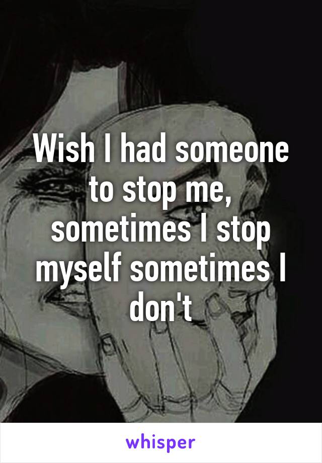 Wish I had someone to stop me, sometimes I stop myself sometimes I don't