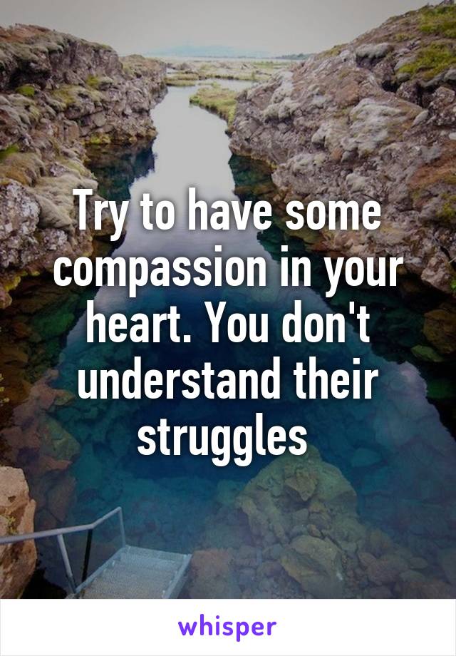 Try to have some compassion in your heart. You don't understand their struggles 