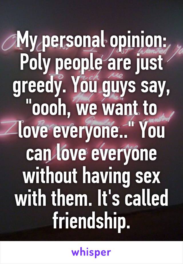My personal opinion: Poly people are just greedy. You guys say, "oooh, we want to love everyone.." You can love everyone without having sex with them. It's called friendship.