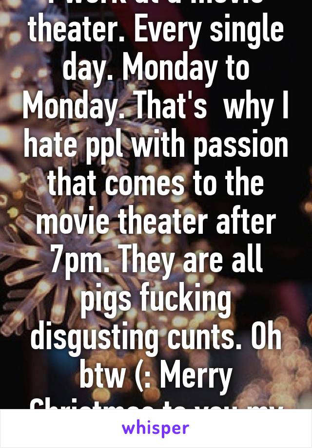 I work at a movie theater. Every single day. Monday to Monday. That's  why I hate ppl with passion that comes to the movie theater after 7pm. They are all pigs fucking disgusting cunts. Oh btw (: Merry Christmas to you my friend 